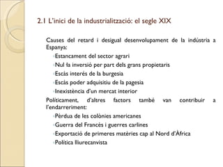 2.1 L’inici de la industrialització: el segle XIX Causes del retard i desigual desenvolupament de la indústria a Espanya: Estancament del sector agrari Nul·la inversió per part dels grans propietaris Escàs interés de la burgesia Escàs poder adquisitiu de la pagesia Inexistència d’un mercat interior Políticament, d’altres factors també van contribuir a l’endarreriment: Pèrdua de les colònies americanes Guerra del Francès i guerres carlines Exportació de primeres matèries cap al Nord d’Àfrica Política lliurecanvista 