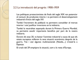 2.2 La introducció del progrés: 1900-1959 Les polítiques proteccionistes de finals del segle XIX van potenciar el consum de productes interns i va permetre el desenvolupament industrial d’inicis del segle XX També l’increment de població va permetre consolidar el mercat interior i així justificar inversions en la indústria. També la neutralitat espanyola durant la Primera Guerra Mundial, va permetre assolir importants beneficis per part de la nostra indústria. Durant els anys 20, va baixar l’activitat industrial a causa de que els estats europeus milloren la seva situació econòmica després de la guerra. Tot i així algunes multinacionals (Nestle,...) s’instal·la a Espanya. El crack del 29 empitjora la situació, com a la resta d’Europa. 