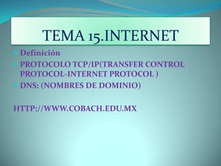 TEMA 15.INTERNET Definición  PROTOCOLO TCP/IP(TRANSFER CONTROL PROTOCOL-INTERNET PROTOCOL ) DNS: (NOMBRES DE DOMINIO) HTTP://WWW.COBACH.EDU.MX 
