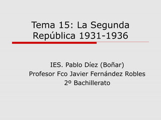 Tema 15: La Segunda
República 1931-1936
IES. Pablo Díez (Boñar)
Profesor Fco Javier Fernández Robles
2º Bachillerato
 