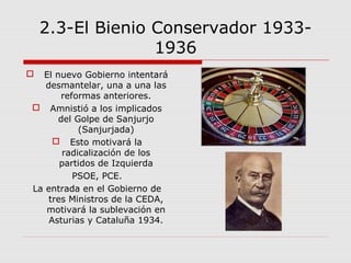 2.3-El Bienio Conservador 1933-
1936
 El nuevo Gobierno intentará
desmantelar, una a una las
reformas anteriores.
 Amnistió a los implicados
del Golpe de Sanjurjo
(Sanjurjada)
 Esto motivará la
radicalización de los
partidos de Izquierda
PSOE, PCE.
La entrada en el Gobierno de
tres Ministros de la CEDA,
motivará la sublevación en
Asturias y Cataluña 1934.
 