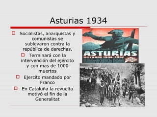 Asturias 1934
 Socialistas, anarquistas y
comunistas se
sublevaron contra la
república de derechas.
 Terminará con la
intervención del ejército
y con mas de 1000
muertos
 Ejercito mandado por
Franco
 En Cataluña la revuelta
motivó el fin de la
Generalitat
 