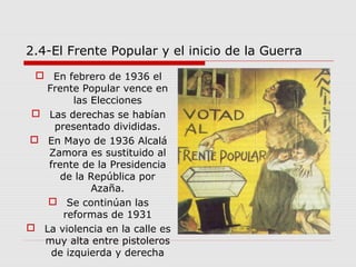 2.4-El Frente Popular y el inicio de la Guerra
 En febrero de 1936 el
Frente Popular vence en
las Elecciones
 Las derechas se habían
presentado divididas.
 En Mayo de 1936 Alcalá
Zamora es sustituido al
frente de la Presidencia
de la República por
Azaña.
 Se continúan las
reformas de 1931
 La violencia en la calle es
muy alta entre pistoleros
de izquierda y derecha
 