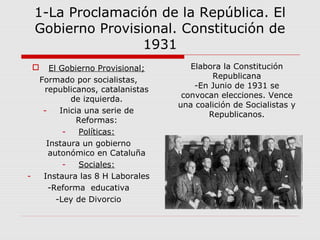 1-La Proclamación de la República. El
Gobierno Provisional. Constitución de
1931
 El Gobierno Provisional;
Formado por socialistas,
republicanos, catalanistas
de izquierda.
- Inicia una serie de
Reformas:
- Políticas:
Instaura un gobierno
autonómico en Cataluña
- Sociales:
- Instaura las 8 H Laborales
-Reforma educativa
-Ley de Divorcio
Elabora la Constitución
Republicana
-En Junio de 1931 se
convocan elecciones. Vence
una coalición de Socialistas y
Republicanos.
 