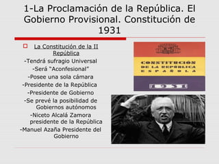 1-La Proclamación de la República. El
Gobierno Provisional. Constitución de
1931
 La Constitución de la II
República
-Tendrá sufragio Universal
-Será “Aconfesional”
-Posee una sola cámara
-Presidente de la República
-Presidente de Gobierno
-Se prevé la posibilidad de
Gobiernos autónomos
-Niceto Alcalá Zamora
presidente de la República
-Manuel Azaña Presidente del
Gobierno
 