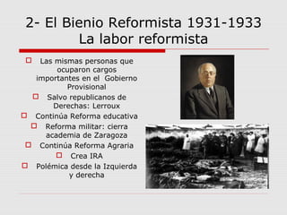 2- El Bienio Reformista 1931-1933
La labor reformista
 Las mismas personas que
ocuparon cargos
importantes en el Gobierno
Provisional
 Salvo republicanos de
Derechas: Lerroux
 Continúa Reforma educativa
 Reforma militar: cierra
academia de Zaragoza
 Continúa Reforma Agraria
 Crea IRA
 Polémica desde la Izquierda
y derecha
 