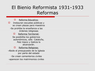 El Bienio Reformista 1931-1933
Reformas
 Reforma Educativa:
 Instauran escuelas públicas y
se crean plazas para maestros
-Se prohíbe la enseñanza a las
órdenes religiosas
 Reforma Territorial:
Se posibilita los gobiernos
autonómicos, sólo Cataluña,
País Vasco y Galicia lo
alcanzarán.
 Reforma Religiosa:
-Abole el presupuesto de la Iglesia
por parte del estado
-Se crean cementerios civiles
-aparecen los matrimonios civiles
 