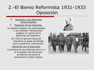 2.-El Bienio Reformista 1931-1933
Oposición
 Oposición a las Reformas
Social-Azañista
 Oposición de las derechas:
-La Iglesia Católica, los Latifundistas
y los militares “Africanistas”
estaban en contra de la
Reformas del Gobierno.
-En 1932 el general Sanjurjo
intentará un golpe de Estado
pero el gobierno reaccionará.
-Oposición por la Izquierda:
La lentitud de las reformas llevó a a
la ocupación de tierras por
jornaleros cercanos al
anarquismo (Casas Viejas)
 