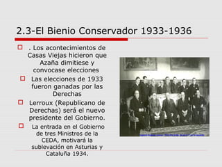 2.3-El Bienio Conservador 1933-1936
 . Los acontecimientos de
Casas Viejas hicieron que
Azaña dimitiese y
convocase elecciones
 Las elecciones de 1933
fueron ganadas por las
Derechas
 Lerroux (Republicano de
Derechas) será el nuevo
presidente del Gobierno.
 La entrada en el Gobierno
de tres Ministros de la
CEDA, motivará la
sublevación en Asturias y
Cataluña 1934.
 