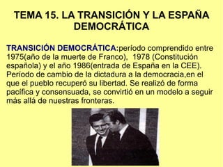 TEMA 15. LA TRANSICIÓN Y LA ESPAÑA
DEMOCRÁTICA
TRANSICIÓN DEMOCRÁTICA:período comprendido entre
1975(año de la muerte de Franco), 1978 (Constitución
española) y el año 1986(entrada de España en la CEE).
Período de cambio de la dictadura a la democracia,en el
que el pueblo recuperó su libertad. Se realizó de forma
pacífica y consensuada, se convirtió en un modelo a seguir
más allá de nuestras fronteras.
 