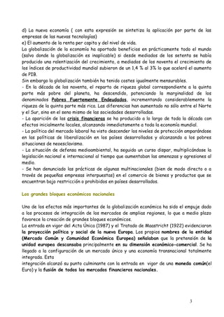 d) La nueva economía ( con esta expresión se sintetiza la aplicación por parte de las
empresas de las nuevas tecnologías)
e) El aumento de la renta per capita y del nivel de vida.
La globalización de la economía ha aportado beneficios en prácticamente todo el mundo
(salvo donde la globalización es inaplicable) si desde mediados de los setenta se había
producido una ralentización del crecimiento, a mediados de los noventa el crecimiento de
los índices de productividad mundial subieron de un 1,4 % al 3% lo que aceleró el aumento
de PIB.
Sin embargo la globalización también ha tenido costes igualmente mensurables.
- En la década de los noventa, el reparto de riqueza global correspondiente a la quinta
parte más pobre del planeta, ha descendido, potenciando la marginalidad de los
denominados Pobres Fuertemente Endeudados, incrementando considerablemente la
riqueza de la quinta parte más rica. Las diferencias han aumentado no sólo entre el Norte
y el Sur, sino en el seno mismo de las sociedades desarrolladas.
- La aparición de las crisis financieras se ha producido a lo largo de toda la década con
efectos inicialmente locales, alcanzando inmediatamente a toda la economía mundial.
- La política del mercado laboral ha visto descender los niveles de protección amparándose
en las políticas de liberalización en los países desarrollados y alcanzando a los pobres
situaciones de neoesclavismo.
- La situación de defensa medioambiental, ha seguido un curso dispar, multiplicándose la
legislación nacional e internacional al tiempo que aumentaban las amenazas y agresiones al
medio.
- Se han denunciado las prácticas de algunas multinacionales (bien de modo directo o a
través de pequeñas empresas interpuestas) en el comercio de bienes y productos que se
encuentran bajo restricción o prohibidos en países desarrollados.
Los grandes bloques económicos nacionales
Uno de los efectos más importantes de la globalización económica ha sido el empuje dado
a los procesos de integración de los mercados de amplias regiones, lo que a medio plazo
favorece la creación de grandes bloques económicos.
La entrada en vigor del Acta Única (1987) y el Tratado de Maastricht (1922) evidenciaron
la proyección política y social de la nueva Europa. Los propios nombres de la entidad
(Mercado Común y Comunidad Económica Europea) señalaban que la pretensión de la
unidad europea descansaba principalmente en su dimensión económico-comercial. Se ha
llegado a la configuración de un mercado único y una economía transnacional totalmente
integrada. Esta
integración alcanzó su punto culminante con la entrada en vigor de una moneda común(el
Euro) y la fusión de todos los mercados financieros nacionales.
3
 