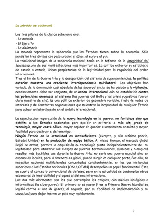 La pérdida de soberanía
Los tres pilares de la clásica soberanía eran:
- La moneda
- El Ejército
- La diplomacia
La moneda representa la soberanía que los Estados tienen sobre la economía. Sólo
persisten tres divisas con peso propio: el dólar, el euro y el yen.
La tradicional imagen de la soberanía nacional, tenía en la defensa de la integridad del
territorio una de sus manifestaciones más importantes. La política exterior se establecía
de estado a estado, únicos propietarios de la legitimidad para la regulación del orden
internacional.
Tras el fin de la Guerra Fría y la desaparición del sistema de superpontencias, la política
exterior muestra una creciente interdependencia multilateral. Los objetivos han
variado, de la dominación casi absoluta de las superpotencias se ha pasado a la vigilancia,
necesariamente debe ser conjunta, de un orden internacional aún no establecido contra
las potenciales amenazas al sistema (las guerras del Golfo y las crisis yugoslavas fueron
clara muestra de ello). Es una política exterior de geometría variable, fruto de redes de
intereses y de constantes negociaciones que muestran la incapacidad de cualquier Estado
para actuar unilateralmente en el ámbito internacional.
La espectacular repercusión de la nueva tecnología en la guerra, no fortalece sino que
debilita a los Estados nacionales para decidir en solitario; a más alto grado de
tecnología, mayor coste bélico, mayor rapidez en quedar el armamento obsoleto y mayor
facilidad para destruir el del enemigo.
Ningún Estado en la actualidad es autosuficiente (excepto, y aún altísimo precio,
Estados Unidos) en la producción de equipo bélico. Al mismo tiempo, el mercado global
ilegal de armas, permite la adquisición de tecnología punta, independientemente de su
legitimidad para utilizarla; los riesgos de guerras termonucleares, químicas y biológicas
resultan más factibles que durante la Guerra Fría; no sería una guerra mundial sino en
escenarios locales, pero la amenaza es global, puede surgir en cualquier parte. Por ello, se
necesitan acciones multilaterales concertadas constantemente, en las que instancias
superiores a los Estados nacionales (ONU, OTAN) desempeñan un papel fundamental. Esto
en cuanto al concepto convencional de defensa; pero en la actualidad se contemplan otros
escenarios de inestabilidad y ataques al sistema internacional.
Los dos más alarmantes son los que contemplan los ataques, con medios biológicos e
informáticos (la ciberguerra). El primero no es nuevo (tras la Primera Guerra Mundial se
legisló contra el uso de gases), el segundo, por su facilidad de implementación y su
capacidad para dejar inerme un país muy rápidamente.
7
 
