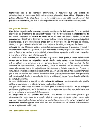 tecnológica con la de liberación empresarial, el resultado fue una cadena de
privatizaciones y concesiones de licencias en todo el mundo (Salvo China, Singapur y los
países islámicos)Todo ellos hace que la información cada vez esté más alejada de las
posibilidades estatales, con ello el Estado pierde una de sus más firmes bases de poder.
Los grandes desafíos
Uno de los negocios más rentables a escala mundial, es la delincuencia. En la actualidad
el proceso de crecimiento de estas actividades y de modo destacado la globalización de
las redes criminales, establece el poder de los Estados nacionales en una escala sin
precedentes. Mientras la delincuencia menor-urbana reduce su importancia en los países
desarrollados, la alta delincuencia crece con los beneficios de los tráficos de drogas,
armas, etc., y el sistema delictivo más trascendental de todos, el blanqueo de dinero.
A través de este blanqueo, existe un canal de comunicación entre la economía criminal y
los mercados financieros globales. Lo que realmente resulta peligrosos de esta actividad
para el Estado nacional es la capacidad de absorción que tienen las actividades criminales
y sobre todo el dinero por ellas conseguido.
Si hasta hace unas décadas, los estados sospechosos eran pocos, a estas alturas hay
menos que se libren de sospechas; desde Japón hasta Suiza, donde las autoridades
deben obligar constantemente a su sistema bancario a abrir las cuentas de los
delincuentes internacionales. Desde México, donde los carteles han alcanzado un poder
antes sólo comparable a los colombianos (de Colombia a Bolivia, pasando por Ecuador y
Perú, la exportación de cocaína alcanza entre un 33 y un 605 de PIB nacional; los ingresos
por el tráfico de coca en Colombia son casi el doble que los provenientes de la exportación
del famoso café), hasta la nueva Rusia, donde la mafia controla de forma directa un tercio
de la nueva economía.
La capacidad científica para el estudio del medio ambiente, ha demostrado a la opinión
pública internacional el grado de deterioro del medio ambiente.
Los gobiernos nacionales no tienen capacidad para abordar la resolución de los múltiples
problemas glogales perciben la incapacidad de sus aparatos estatales para solucionar uno
de los principales problemas de la humanidad.
La incapacidad de los Estados nacionales para tratar los problemas globales que
tienen una alta repercusión en la opinión pública, hacen que iniciativas civiles, tomen cada
vez más responsabilidades que antes éstos mantenían en monopolio. La "privatización" del
humanismo solidario global, hace cada vez más débil uno de los últimos razonamientos
sobre la legitimidad del Estado.
Las Transformaciones Sociales
9
 