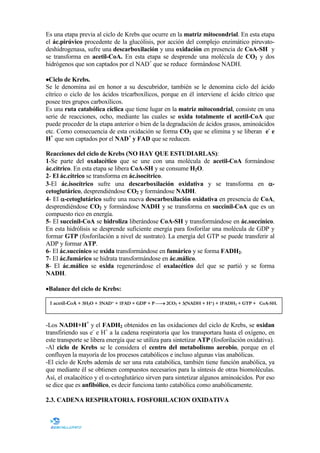 Es una etapa previa al ciclo de Krebs que ocurre en la matriz mitocondrial. En esta etapa
el ác.pirúvico procedente de la glucólisis, por acción del complejo enzimático piruvatodeshidrogenasa, sufre una descarboxilación y una oxidación en presencia de CoA-SH y
se transforma en acetil-CoA. En esta etapa se desprende una molécula de CO2 y dos
hidrógenos que son captados por el NAD+ que se reduce formándose NADH.
•Ciclo de Krebs.
Se le denomina así en honor a su descubridor, también se le denomina ciclo del ácido
cítrico o ciclo de los ácidos tricarboxílicos, porque en él interviene el ácido cítrico que
posee tres grupos carboxílicos.
Es una ruta catabólica cíclica que tiene lugar en la matriz mitocondrial, consiste en una
serie de reacciones, ocho, mediante las cuales se oxida totalmente el acetil-CoA que
puede proceder de la etapa anterior o bien de la degradación de ácidos grasos, aminoácidos
etc. Como consecuencia de esta oxidación se forma CO2 que se elimina y se liberan e- e
H+ que son captados por el AD+ y FAD que se reducen.
Reacciones del ciclo de Krebs ( O HAY QUE ESTUDIARLAS):
1-Se parte del oxalacético que se une con una molécula de acetil-CoA formándose
ác.citrico. En esta etapa se libera CoA-SH y se consume H2O.
2- El ác.cítrico se transforma en ác.isocítrico.
3-El ác.isocítrico sufre una descarboxilación oxidativa y se transforma en αcetoglutárico, desprendiéndose CO2 y formándose ADH.
4- El α-cetoglutárico sufre una nueva descarboxilación oxidativa en presencia de CoA,
desprendiéndose CO2 y formándose ADH y se transforma en succinil-CoA que es un
compuesto rico en energía.
5- El succinil-CoA se hidroliza liberándose CoA-SH y transformándose en ác.succínico.
En esta hidrólisis se desprende suficiente energía para fosforilar una molécula de GDP y
formar GTP (fosforilación a nivel de sustrato). La energía del GTP se puede transferir al
ADP y formar ATP.
6- El ác.succínico se oxida transformándose en fumárico y se forma FADH2.
7- El ác.fumárico se hidrata transformándose en ác.málico.
8- El ác.málico se oxida regenerándose el oxalacético del que se partió y se forma
ADH.
•Balance del ciclo de Krebs:
1 acetil-CoA + 3H2O + 3NAD+ + 1FAD + GDP + P → 2CO2 + 3(NADH + H+) + 1FADH2 + GTP + CoA-SH.

-Los ADH+H+ y el FADH2 obtenidos en las oxidaciones del ciclo de Krebs, se oxidan
transfiriendo sus e- e H+ a la cadena respiratoria que los transportara hasta el oxígeno, en
este transporte se libera energía que se utiliza para sintetizar ATP (fosforilación oxidativa).
-Al ciclo de Krebs se le considera el centro del metabolismo aerobio, porque en el
confluyen la mayoría de los procesos catabólicos e incluso algunas vías anabólicas.
-El ciclo de Krebs además de ser una ruta catabólica, también tiene función anabólica, ya
que mediante él se obtienen compuestos necesarios para la síntesis de otras biomoléculas.
Así, el oxalacético y el α-cetoglutárico sirven para sintetizar algunos aminoácidos. Por eso
se dice que es anfibólico, es decir funciona tanto catabólica como anabólicamente.
2.3. CADE A RESPIRATORIA. FOSFORILACIO OXIDATIVA

 