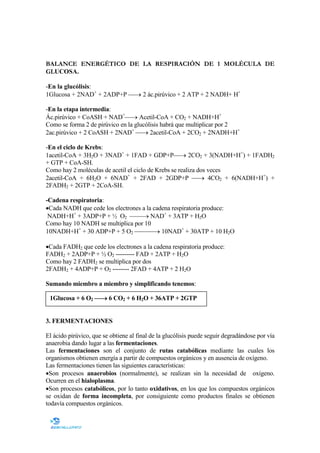 BALANCE ENERGÉTICO DE LA RESPIRACIÓN DE 1 MOLÉCULA DE
GLUCOSA.
-En la glucólisis:
1Glucosa + 2NAD+ + 2ADP+P → 2 ác.pirúvico + 2 ATP + 2 NADH+ H+
-En la etapa intermedia:
Ác.pirúvico + CoASH + NAD+→ Acetil-CoA + CO2 + NADH+H+
Como se forma 2 de pirúvico en la glucólisis habrá que multiplicar por 2
2ac.pirúvico + 2 CoASH + 2NAD+ → 2acetil-CoA + 2CO2 + 2NADH+H+
-En el ciclo de Krebs:
1acetil-CoA + 3H2O + 3NAD+ + 1FAD + GDP+P→ 2CO2 + 3(NADH+H+) + 1FADH2
+ GTP + CoA-SH.
Como hay 2 moléculas de acetil el ciclo de Krebs se realiza dos veces
2acetil-CoA + 6H2O + 6NAD+ + 2FAD + 2GDP+P → 4CO2 + 6(NADH+H+) +
2FADH2 + 2GTP + 2CoA-SH.
-Cadena respiratoria:
•Cada NADH que cede los electrones a la cadena respiratoria produce:
NADH+H+ + 3ADP+P + ½ O2 → NAD+ + 3ATP + H2O
Como hay 10 NADH se multiplica por 10
10NADH+H+ + 30 ADP+P + 5 O2 → 10NAD+ + 30ATP + 10 H2O
•Cada FADH2 que cede los electrones a la cadena respiratoria produce:
FADH2 + 2ADP+P + ½ O2 --------- FAD + 2ATP + H2O
Como hay 2 FADH2 se multiplica por dos
2FADH2 + 4ADP+P + O2 -------- 2FAD + 4ATP + 2 H2O
Sumando miembro a miembro y simplificando tenemos:
1Glucosa + 6 O2 → 6 CO2 + 6 H2O + 36ATP + 2GTP

3. FERME TACIO ES
El ácido pirúvico, que se obtiene al final de la glucólisis puede seguir degradándose por vía
anaerobia dando lugar a las fermentaciones.
Las fermentaciones son el conjunto de rutas catabólicas mediante las cuales los
organismos obtienen energía a partir de compuestos orgánicos y en ausencia de oxígeno.
Las fermentaciones tienen las siguientes características:
•Son procesos anaerobios (normalmente), se realizan sin la necesidad de oxígeno.
Ocurren en el hialoplasma.
•Son procesos catabólicos, por lo tanto oxidativos, en los que los compuestos orgánicos
se oxidan de forma incompleta, por consiguiente como productos finales se obtienen
todavía compuestos orgánicos.

 
