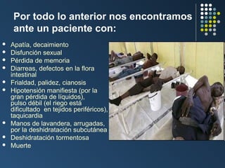 Por todo lo anterior nos encontramos
ante un paciente con:











Apatía, decaimiento
Disfunción sexual
Pérdida de memoria
Diarreas, defectos en la flora
intestinal
Frialdad, palidez, cianosis
Hipotensión manifiesta (por la
gran pérdida de líquidos),
pulso débil (el riego está
dificultado en tejidos periféricos),
taquicardia
Manos de lavandera, arrugadas,
por la deshidratación subcutánea
Deshidratación tormentosa
Muerte

 