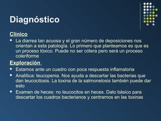 Diagnóstico
Clínico


La diarrea tan acuosa y el gran número de deposiciones nos
orientan a esta patología. Lo primero que planteamos es que es
un proceso tóxico. Puede no ser cólera pero será un proceso
coleriforme

Exploración





Estamos ante un cuadro con poca respuesta inflamatoria
Analítica: leucopenia. Nos ayuda a descartar las bacterias que
dan leucocitosis. La toxina de la salmonelosis también puede dar
esto
Examen de heces: no leucocitos en heces. Dato básico para
descartar los cuadros bacterianos y centrarnos en las toxinas

 