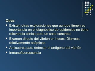 Otras
 Existen otras exploraciones que aunque tienen su
importancia en el diagnóstico de epidemias no tiene
relevancia clínica para un caso concreto:
 Examen directo del vibrión en heces. Diarreas
relativamente asépticas
 Antisueros para detectar el antígeno del vibrión
 Inmunofluorescencia

 