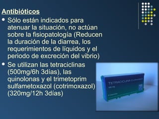 Antibióticos
 Sólo están indicados para
atenuar la situación, no actúan
sobre la fisiopatología (Reducen
la duración de la diarrea, los
requerimientos de líquidos y el
periodo de excreción del vibrio)
 Se utilizan las tetraciclinas
(500mg/6h 3días), las
quinolonas y el trimetoprim
sulfametoxazol (cotrimoxazol)
(320mg/12h 3días)

 