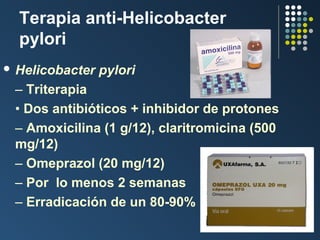 Terapia anti-Helicobacter
pylori
 Helicobacter

pylori

– Triterapia
• Dos antibióticos + inhibidor de protones
– Amoxicilina (1 g/12), claritromicina (500
mg/12)
– Omeprazol (20 mg/12)
– Por lo menos 2 semanas
– Erradicación de un 80-90%

 