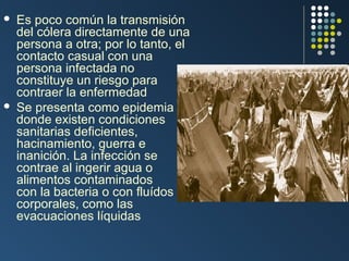 



Es poco común la transmisión
del cólera directamente de una
persona a otra; por lo tanto, el
contacto casual con una
persona infectada no
constituye un riesgo para
contraer la enfermedad
Se presenta como epidemia
donde existen condiciones
sanitarias deficientes,
hacinamiento, guerra e
inanición. La infección se
contrae al ingerir agua o
alimentos contaminados
con la bacteria o con fluídos
corporales, como las
evacuaciones líquidas

 