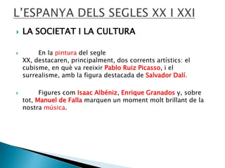 





LA SOCIETAT I LA CULTURA
En la pintura del segle
XX, destacaren, principalment, dos corrents artístics: el
cubisme, en què va reeixir Pablo Ruiz Picasso, i el
surrealisme, amb la figura destacada de Salvador Dalí.
Figures com Isaac Albéniz, Enrique Granados y, sobre
tot, Manuel de Falla marquen un moment molt brillant de la
nostra música.

 