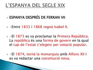 

ESPANYA DESPRÉS DE FERRAN VII



·Entre 1833 i 1868 regnà Isabel II.





·El 1873 es va proclamar la Primera República.
La república és una forma de govern en la qual
el cap de l’estat s’elegeix per votació popular.
·El 1874, tornà la monarquia amb Alfons XII i
es va redactar una constitució nova.

 