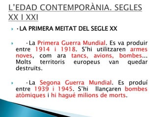 




·LA PRIMERA MEITAT DEL SEGLE XX
·La Primera Guerra Mundial. Es va produir
entre 1914 i 1918. S’hi utilitzaren armes
noves, com ara tancs, avions, bombes...
Molts territoris europeus van quedar
destruïts.
·La Segona Guerra Mundial. Es produí
entre 1939 i 1945. S’hi llançaren bombes
atòmiques i hi hagué milions de morts.

 