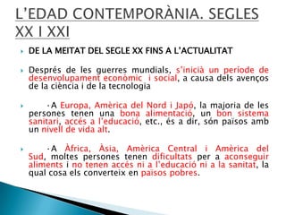 






DE LA MEITAT DEL SEGLE XX FINS A L’ACTUALITAT
Després de les guerres mundials, s’inicià un període de
desenvolupament econòmic i social, a causa dels avenços
de la ciència i de la tecnologia
·A Europa, Amèrica del Nord i Japó, la majoria de les
persones tenen una bona alimentació, un bon sistema
sanitari, accés a l’educació, etc., és a dir, són països amb
un nivell de vida alt.
·A Àfrica, Àsia, Amèrica Central i Amèrica del
Sud, moltes persones tenen dificultats per a aconseguir
aliments i no tenen accés ni a l’educació ni a la sanitat, la
qual cosa els converteix en països pobres.

 