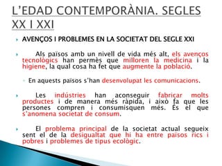 


AVENÇOS I PROBLEMES EN LA SOCIETAT DEL SEGLE XXI
Als països amb un nivell de vida més alt, els avenços
tecnològics han permès que milloren la medicina i la
higiene, la qual cosa ha fet que augmente la població.
◦ En aquests països s’han desenvolupat les comunicacions.





Les indústries han aconseguir fabricar molts
productes i de manera més ràpida, i això fa que les
persones compren i consumisquen més. És el que
s’anomena societat de consum.
El problema principal de la societat actual segueix
sent el de la desigualtat que hi ha entre països rics i
pobres i problemes de tipus ecològic.

 