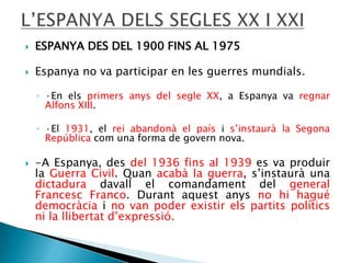 

ESPANYA DES DEL 1900 FINS AL 1975



Espanya no va participar en les guerres mundials.
◦ ·En els primers anys del segle XX, a Espanya va regnar
Alfons XIII.
◦ ·El 1931, el rei abandonà el país i s’instaurà la Segona
República com una forma de govern nova.



-A Espanya, des del 1936 fins al 1939 es va produir
la Guerra Civil. Quan acabà la guerra, s’instaurà una
dictadura davall el comandament del general
Francesc Franco. Durant aquest anys no hi hagué
democràcia i no van poder existir els partits polítics
ni la llibertat d’expressió.

 