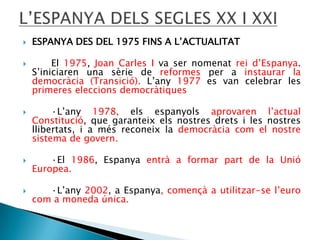 




ESPANYA DES DEL 1975 FINS A L’ACTUALITAT
El 1975, Joan Carles I va ser nomenat rei d’Espanya.
S’iniciaren una sèrie de reformes per a instaurar la
democràcia (Transició). L’any 1977 es van celebrar les
primeres eleccions democràtiques
·L’any 1978, els espanyols aprovaren l’actual
Constitució, que garanteix els nostres drets i les nostres
llibertats, i a més reconeix la democràcia com el nostre
sistema de govern.



·El 1986, Espanya entrà a formar part de la Unió
Europea.



·L’any 2002, a Espanya, començà a utilitzar-se l’euro
com a moneda única.

 