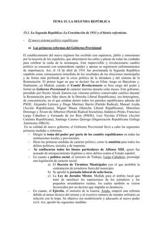 TEMA 15. LA SEGUNDA REPÚBLICA
15.1. La Segunda República: La Constitución de 1931 y el bienio reformista.
- El nuevo sistema político republicano
a) Las primeras reformas del Gobierno Provisional
El establecimiento del nuevo régimen fue recibido con esperanza, júbilo y entusiasmo
por la mayoría de los españoles, que abarrotaron las calles y plazas de todas las ciudades
para celebrar la caída de la monarquía. Este imprevisible y revolucionario cambio
político se consumó con sorprendente rapidez y apenas se registraron enfrentamientos
de importancia. Así, el 14 de abril de 1931 fue proclamada la Segunda República
española como consecuencia inmediata de los resultados de las elecciones municipales
y de forma más profunda por la crisis política de la dictadura y del sistema de la
Restauración. El primer lugar en que se declaró fue en Eibar, luego en Barcelona y,
finalmente, en Madrid, cuando el Comité Revolucionario se hizo cargo del poder y
formó un Gobierno Provisional de carácter interino durante ocho meses. Este gobierno,
presidido por Niceto Alcalá Zamora (un veterano político conservador católico durante
la Restauración pero líder ahora de la Derecha Liberal Republicana), era heterogéneo,
de concentración, en el que estaban dentro todos los partidos republicanos además del
PSOE: Alejandro Lerroux y Diego Martínez Barrio (Partido Radical), Manuel Azaña
(Acción Republicana), Miguel Maura (Derecha Liberal Republicana), Marcelino
Domingo y Álvaro de Albornoz (Partido Radical Socialista), Indalecio Prieto, Francisco
Largo Caballero y Fernando de los Ríos (PSOE), Luis Nicolau d’Olwer (Acción
Catalana Republicana), Santiago Casares Quiroga (Organización Republicana Gallega
Autónoma, ORGA).
En su calidad de nuevo gobierno, el Gobierno Provisional llevó a cabo las siguientes
primeras medidas y reformas:
- Dirigió la toma del poder por parte de los comités republicanos en todas las
instituciones locales y provinciales.
- Dicto las primeras medidas de carácter político, como la amnistía para todos los
delitos políticos, sociales y de imprenta.
- Se confiscaron todos los bienes particulares de Alfonso XIII, quien fue
acusado de enriquecimiento ilegítimo y otros delitos contra el Estado español.
- En cuanto a política social, el ministro de Trabajo, Largo Caballero, promulgó
una legislación de carácter social:
a) El Decreto de Términos Municipales con el que prohibió la
contratación de jornaleros fuera del municipio.
b) Se aprobó la jornada laboral de ocho horas.
c) La Ley de Jurados Mixtos. Medida para el ámbito local que
trató de satisfacer las aspiraciones de los jornaleros y los
pequeños arrendatarios rurales, los cuales también se vieron
favorecidos por un decreto que impedía su desahucio.
- En cuanto, al Ejército, el ministro de la Guerra, Azaña, empezó una reforma
debido al atraso técnico del mismo y al excesivo número de mandos militares en
relación con la tropa. Su objetivo era modernizarlo y adecuarlo al nuevo poder
civil. Así, aprobó las siguientes medidas:
 