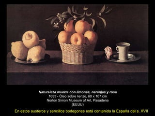 Naturaleza muerta con limones, naranjas y rosa
1633 - Óleo sobre lienzo, 60 x 107 cm
Norton Simon Museum of Art, Pasadena
(EEUU)
En estos austeros y sencillos bodegones está contenida la España del s. XVII
 