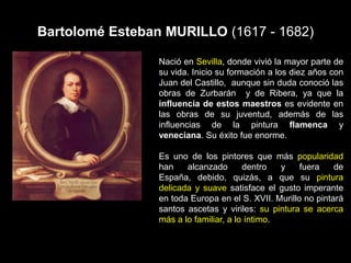 Bartolomé Esteban MURILLO (1617 - 1682)
Nació en Sevilla, donde vivió la mayor parte de
su vida. Inicio su formación a los diez años con
Juan del Castillo, aunque sin duda conoció las
obras de Zurbarán y de Ribera, ya que la
influencia de estos maestros es evidente en
las obras de su juventud, además de las
influencias de la pintura flamenca y
veneciana. Su éxito fue enorme.
Es uno de los pintores que más popularidad
han alcanzado dentro y fuera de
España, debido, quizás, a que su pintura
delicada y suave satisface el gusto imperante
en toda Europa en el S. XVII. Murillo no pintará
santos ascetas y viriles: su pintura se acerca
más a lo familiar, a lo íntimo.
 