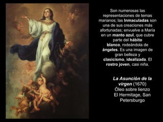 La Asunción de la
virgen (1670)
Óleo sobre lienzo
El Hermitage, San
Petersburgo
Son numerosas las
representaciones de temas
marianos; las Inmaculadas son
una de sus creaciones más
afortunadas; envuelve a María
en un manto azul, que cubre
parte del hábito
blanco, rodeándola de
ángeles. Es una imagen de
gran belleza y
clasicismo, idealizada. El
rostro joven, casi niña.
 
