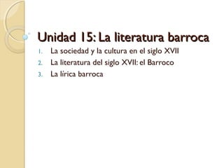 Unidad 15: La literatura barrocaUnidad 15: La literatura barroca
1. La sociedad y la cultura en el siglo XVII
2. La literatura del siglo XVII: el Barroco
3. La lírica barroca
 