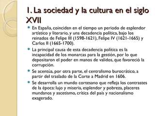 1. La sociedad y la cultura en el siglo1. La sociedad y la cultura en el siglo
XVIIXVII
 En España, coinciden en el tiempo un periodo de esplendor
artístico y literario, y una decadencia política, bajo los
reinados de Felipe III (1598-1621), Felipe IV (1621-1665) y
Carlos II (1665-1700).
 La principal causa de esta decadencia política es la
incapacidad de los monarcas para la gestión, por lo que
depositaron el poder en manos de validos, que favoreció la
corrupción.
 Se acentúa, por otra parte, el centralismo burocrático, a
partir del traslado de la Corte a Madrid en 1606.
 Se desarrolla un mundo cortesano que refleja los contrastes
de la época: lujo y miseria, esplendor y pobreza, placeres
mundanos y ascetismo, crítica del país y nacionalismo
exagerado.
 