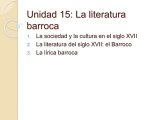 Unidad 15: La literatura
barroca
1. La sociedad y la cultura en el siglo XVII
2. La literatura del siglo XVII: el Barroco
3. La lírica barroca
 