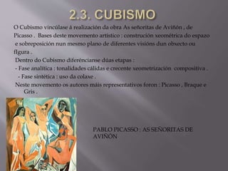 O Cubismo vincúlase á realización da obra As señoritas de Aviñón , de
Picasso . Bases deste movemento artístico : construción xeométrica do espazo
e sobreposición nun mesmo plano de diferentes visións dun obxecto ou
fIgura .
Dentro do Cubismo diferéncianse dúas etapas :
- Fase analítica : tonalidades cálidas e crecente xeometrización compositiva .
- Fase sintética : uso da colaxe .
Neste movemento os autores máis representativos foron : Picasso , Braque e
Gris .
PABLO PICASSO : AS SEÑORITAS DE
AVIÑÓN
 