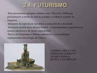 Este movemento agrupou artistas como : Biccioni e Balla que
proclamaron a morte da arte do pasado e exaltaron o poder da
máquina .
Intención de reproducir nas obras a sensación de velocidade .
Invención dunha nova técnica formal , o simultaneísmo (repetición de
imaxes sucesivas e de modo superposto) .
Deriva do Futurismo a Pintura metafísica , cuxo principal
representante foi Giorgio de Chirico .
UMBERTO BOCCIONI :
DESENVOLVEMENTO
DUNHA DUNHA
BOTELLA NO ESPAZO
 