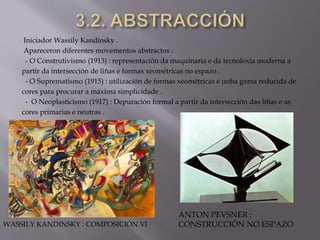 Iniciador Wassily Kandinsky .
Apareceron diferentes movementos abstractos :
- O Construtivismo (1913) : representación da maquinaria e da tecnoloxía moderna a
partir da intersección de liñas e formas xeométricas no espazo .
- O Suprematismo (1915) : utilización de formas xeométricas e unha gama reducida de
cores para procurar a máxima simplicidade .
- O Neoplasticismo (1917) : Depuración formal a partir da intersección das liñas e as
cores primarias e neutras .
WASSILY KANDINSKY : COMPOSICIÓN VI
ANTON PEVSNER :
CONSTRUCCIÓN NO ESPAZO
 