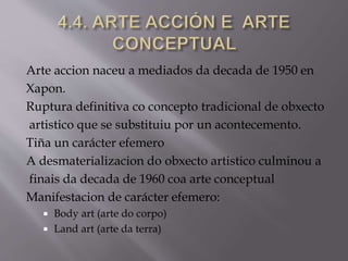 Arte accion naceu a mediados da decada de 1950 en
Xapon.
Ruptura definitiva co concepto tradicional de obxecto
artistico que se substituiu por un acontecemento.
Tiña un carácter efemero
A desmaterializacion do obxecto artistico culminou a
finais da decada de 1960 coa arte conceptual
Manifestacion de carácter efemero:
 Body art (arte do corpo)
 Land art (arte da terra)
 