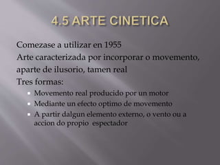 Comezase a utilizar en 1955
Arte caracterizada por incorporar o movemento,
aparte de ilusorio, tamen real
Tres formas:
 Movemento real producido por un motor
 Mediante un efecto optimo de movemento
 A partir dalgun elemento externo, o vento ou a
accion do propio espectador
 