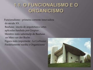 Funcionalismo : primeira corrente innovadora
do século XX .
Bauhaus : escola de arquitetura e artes
aplicadas fundada por Gropius .
Membro máis salientadp de Bauhaus
en Mies van der Roche .
Figura máis importante : Le Corbusier .
Paralelamente xurdiu o Organicismo .
 