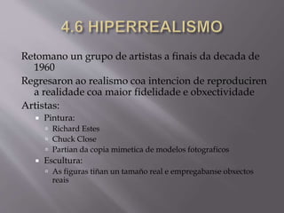 Retomano un grupo de artistas a finais da decada de
1960
Regresaron ao realismo coa intencion de reproduciren
a realidade coa maior fidelidade e obxectividade
Artistas:
 Pintura:
 Richard Estes
 Chuck Close
 Partian da copia mimetica de modelos fotograficos
 Escultura:
 As figuras tiñan un tamaño real e empregabanse obxectos
reais
 