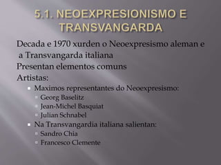 Decada e 1970 xurden o Neoexpresismo aleman e
a Transvangarda italiana
Presentan elementos comuns
Artistas:
 Maximos representantes do Neoexpresismo:
 Georg Baselitz
 Jean-Michel Basquiat
 Julian Schnabel
 Na Transvangardia italiana salientan:
 Sandro Chia
 Francesco Clemente
 
