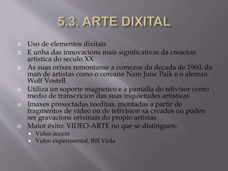  Uso de elementos dixitais
 E unha das innovacions mais significativas da creacion
artistica do seculo XX
 As suas orixes remontanse a comezos da decada de 1960, da
man de artistas como o coreano Nam June Paik e o aleman
Wolf Vostell
 Utiliza un soporte magnetico e a pantalla do telivisor como
medio de transcricion das suas inquietudes artisticas
 Imaxes proxectadas reeditas, montadas a partir de
fragmentos de video ou de telivision xa creados ou poden
ser gravacions orixinais do propio artistas
 Maior éxito: VIDEO-ARTE no que se distinguen:
 Video accion
 Video experimental; Bill Viola
 
