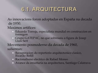 As innovacions foron adoptadas en España na decada
de 1930.
Maximos artifices:
 Eduardo Torroja, especialista mundial en construccion en
formigon
 Grupo GATEPAC, no que sobresaiu a figura de Josep
Lluís Sert
Movemento posmoderno da decada de 1960,
salientan:
 Recuperacion do repertorio arquitectonico clasico,
Ricardo Bofill
 Racionalismo electrico de Rafael Moneo
 Avance da enxeñaria na arquitectura, Santiago Calatrava
 