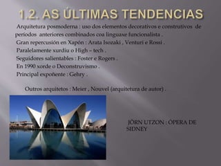 Arquitetura posmoderna : uso dos elementos decorativos e construtivos de
períodos anteriores combinados coa linguaxe funcionalista .
Gran repercusión en Xapón : Arata Isozaki , Venturi e Rossi .
Paralelamente xurdiu o High – tech .
Seguidores salientables : Foster e Rogers .
En 1990 xorde o Deconstruvismo .
Principal expoñente : Gehry .
Outros arquitetos : Meier , Nouvel (arquitetura de autor) .
JÖRN UTZON : ÓPERA DE
SIDNEY
 
